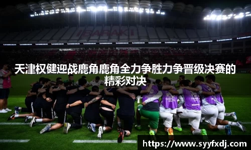 天津权健迎战鹿角鹿角全力争胜力争晋级决赛的精彩对决